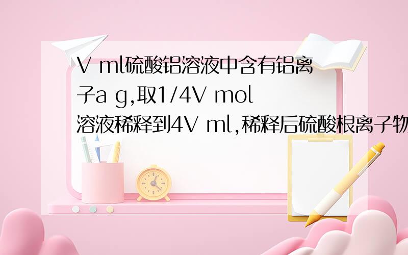 V ml硫酸铝溶液中含有铝离子a g,取1/4V mol溶液稀释到4V ml,稀释后硫酸根离子物质的量的浓度?1,125a/9V 2,125a/18V 3,125a/36V 4,125a/54V