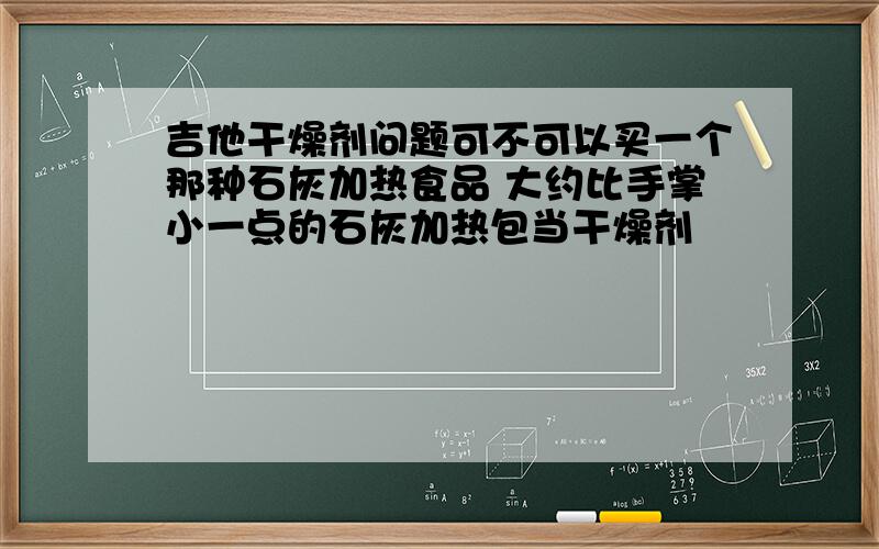 吉他干燥剂问题可不可以买一个那种石灰加热食品 大约比手掌小一点的石灰加热包当干燥剂