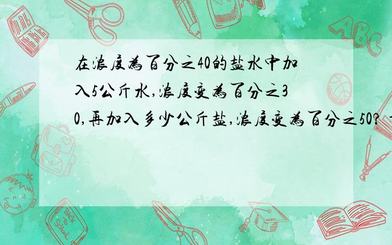 在浓度为百分之40的盐水中加入5公斤水,浓度变为百分之30,再加入多少公斤盐,浓度变为百分之50? 详细说