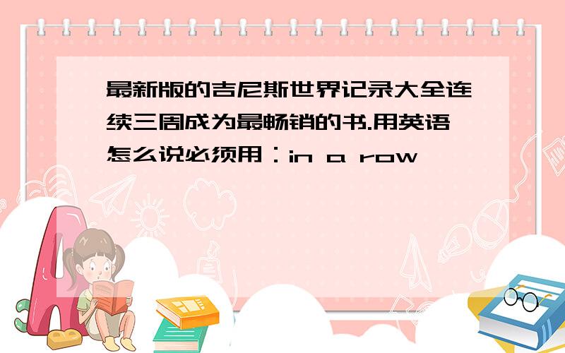 最新版的吉尼斯世界记录大全连续三周成为最畅销的书.用英语怎么说必须用：in a row