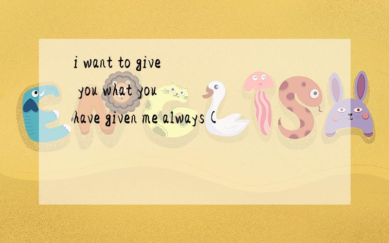 i want to give you what you have given me always(