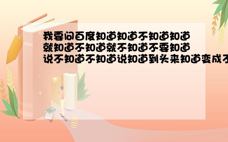 我要问百度知道知道不知道知道就知道不知道就不知道不要知道说不知道不知道说知道到头来知道变成不知道不知道还是不知道天知道地知道百度知道知道若要问我知道不知道知道不知道也