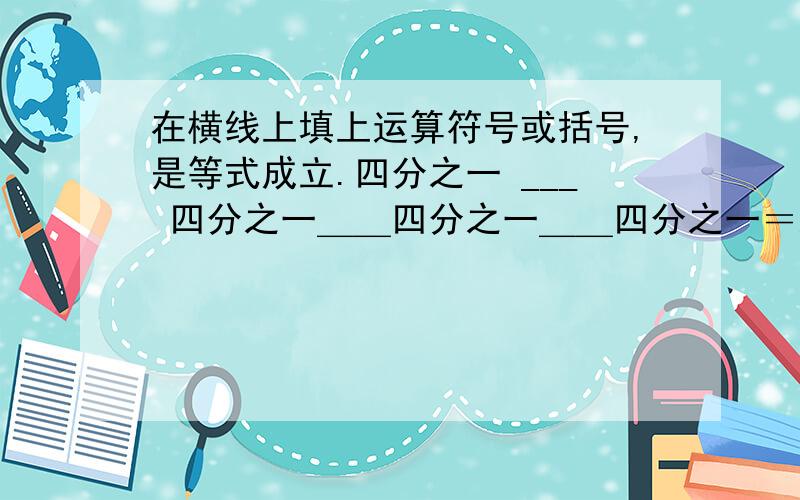 在横线上填上运算符号或括号,是等式成立.四分之一 ___ 四分之一＿＿四分之一＿＿四分之一＝八分之一四分之一＿＿四分之一＿＿四分之一＿＿四分之一＿＿四分之一＝八分之一