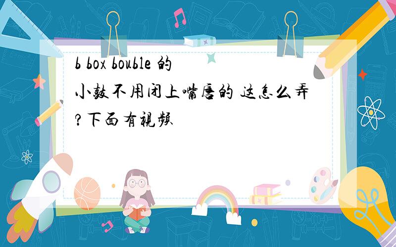 b box bouble 的小鼓不用闭上嘴唇的 这怎么弄?下面有视频