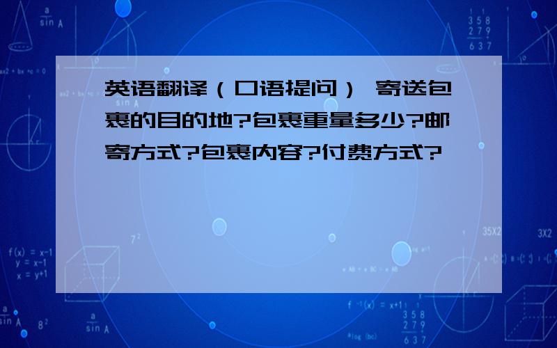 英语翻译（口语提问） 寄送包裹的目的地?包裹重量多少?邮寄方式?包裹内容?付费方式?