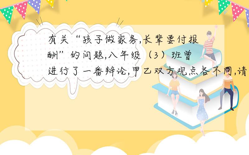 有关“孩子做家务,长辈要付报酬”的问题,八年级（3）班曾进行了一番辩论,甲乙双方观点各不同,请写出你的见解