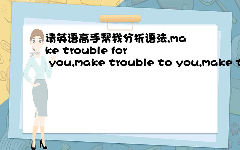 请英语高手帮我分析语法,make trouble for you,make trouble to you,make trouble of youmake trouble for you,make trouble to you,make trouble of you,这三种说法哪种正确,属于什么结构,