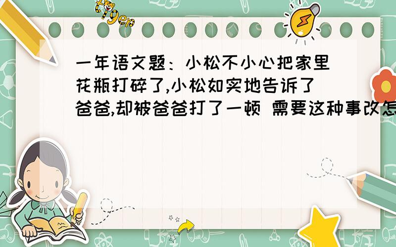 一年语文题：小松不小心把家里花瓶打碎了,小松如实地告诉了爸爸,却被爸爸打了一顿 需要这种事改怎么做呢