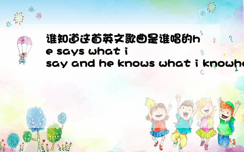 谁知道这首英文歌曲是谁唱的he says what i say and he knows what i knowhe says what i say and he knows what i know 歌词中有这么一句,是个女生,唱完一句,女生就唱,