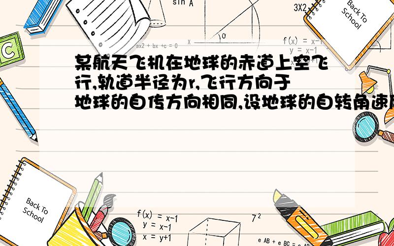 某航天飞机在地球的赤道上空飞行,轨道半径为r,飞行方向于地球的自传方向相同,设地球的自转角速度为w0,地球半径为R,地球表面重力加速度为g,在某时刻航天飞机通过赤道上某建筑物的上方,