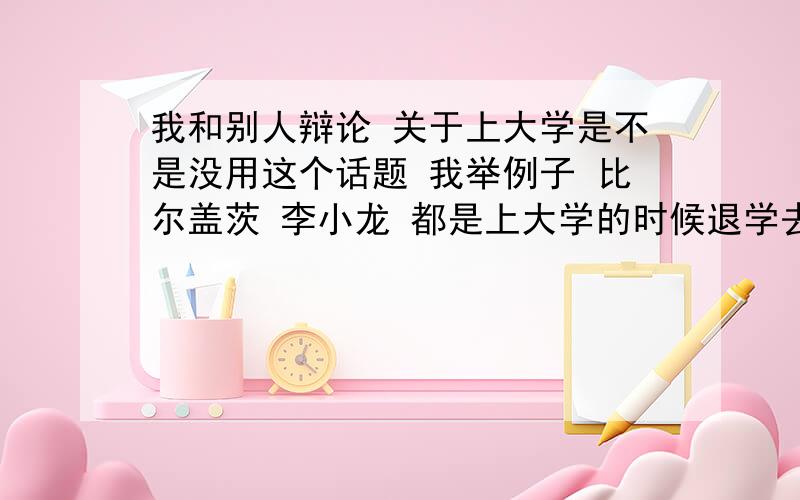 我和别人辩论 关于上大学是不是没用这个话题 我举例子 比尔盖茨 李小龙 都是上大学的时候退学去做自己喜欢的工作的 他反驳 你是李小龙吗?你是比尔盖茨吗?我该怎么反驳他