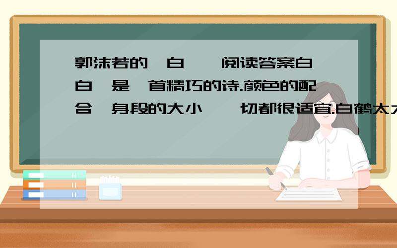 郭沫若的《白鹭》阅读答案白鹭白鹭是一首精巧的诗.颜色的配合,身段的大小,一切都很适宜.白鹤太大而兼生硬,且不用说,即使像粉红色的朱鹭或灰色的苍鹭,也觉得大一些,而且太不寻常了.然