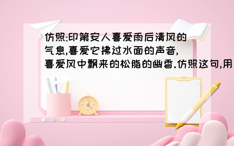 仿照:印第安人喜爱雨后清风的气息,喜爱它拂过水面的声音,喜爱风中飘来的松脂的幽香.仿照这句,用 喜爱 造一句排比句