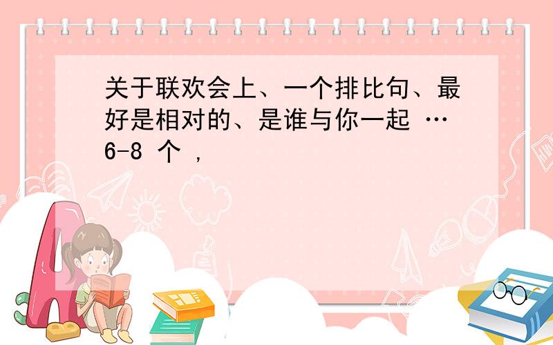 关于联欢会上、一个排比句、最好是相对的、是谁与你一起 …6-8 个 ,