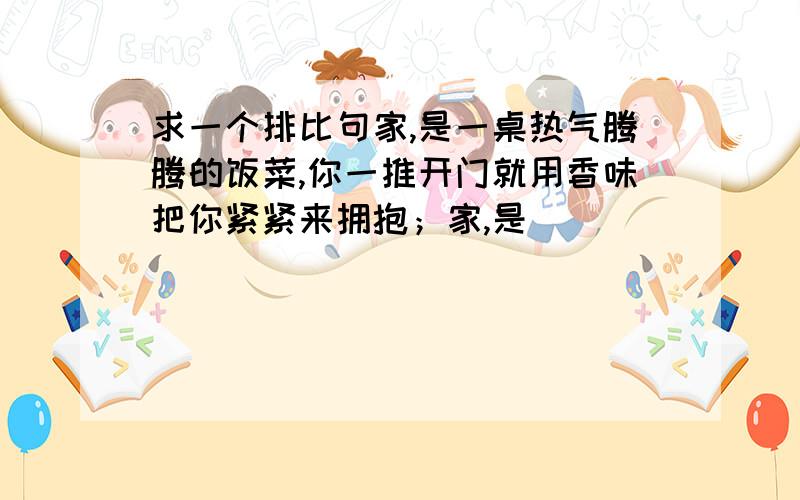 求一个排比句家,是一桌热气腾腾的饭菜,你一推开门就用香味把你紧紧来拥抱；家,是___________________________________________________________________________________________________________________________________________