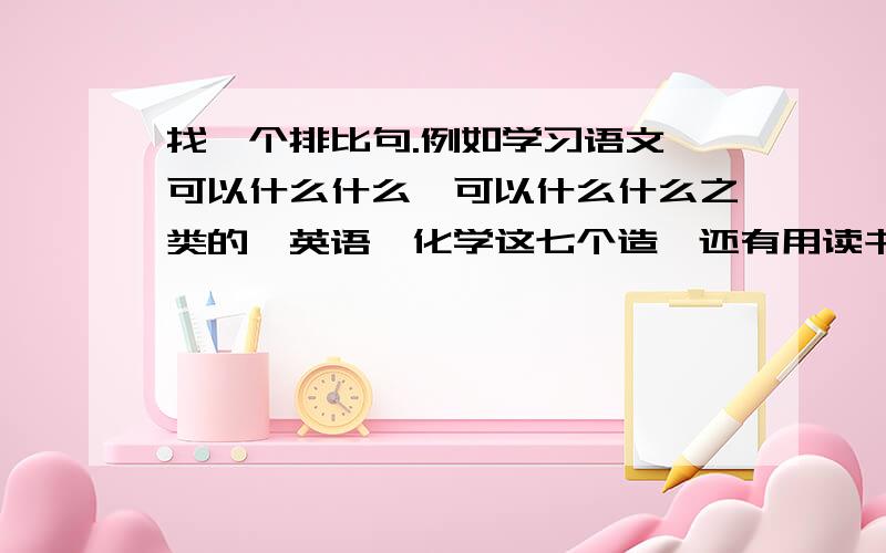 找一个排比句.例如学习语文,可以什么什么,可以什么什么之类的,英语,化学这七个造,还有用读书为话题写一篇作文,怎么写?