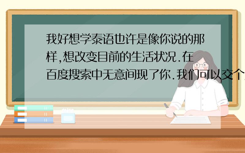 我好想学泰语也许是像你说的那样,想改变目前的生活状况.在百度搜索中无意间现了你.我们可以交个朋友吗?我想如果哪天我真的开始学泰语了我可以在这方面上可以请教你.不善言辞,不知道