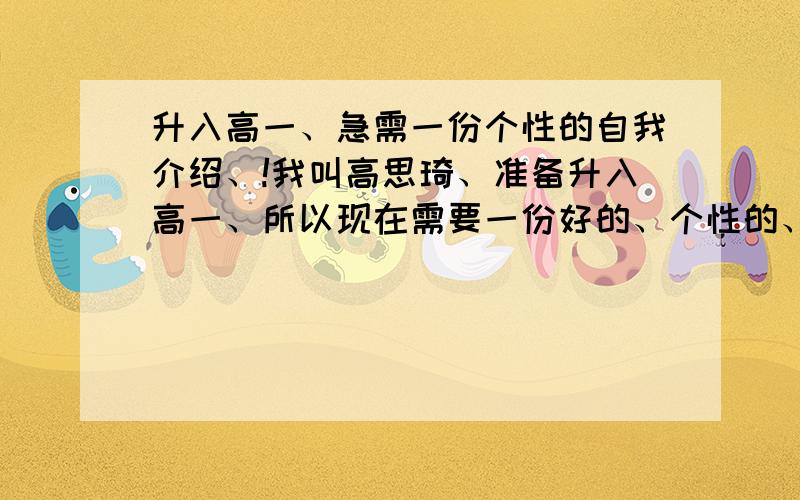 升入高一、急需一份个性的自我介绍、!我叫高思琦、准备升入高一、所以现在需要一份好的、个性的、能够让大家记住我名字的自我介绍.