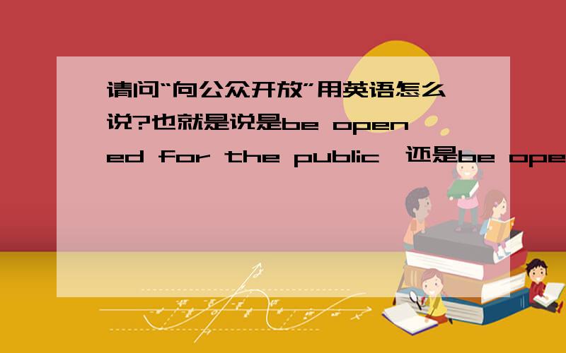 请问“向公众开放”用英语怎么说?也就是说是be opened for the public,还是be open to the public正确?现已明确be open to the public是肯定正确的了修正问题的一个错误：是be opened for the public，还是be opened