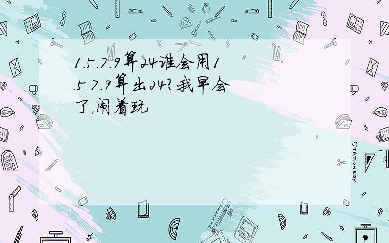 1.5.7.9算24谁会用1.5.7.9算出24?我早会了，闹着玩