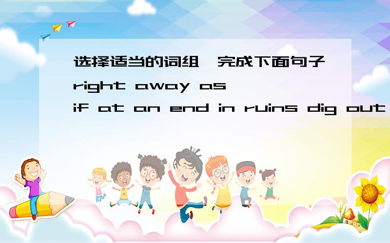 选择适当的词组,完成下面句子right away as if at an end in ruins dig out a great number of1.The police are trying their best to the truth out of her.2.He shook his head to say no.3.An ancient city that was the capital of the Persian Empire