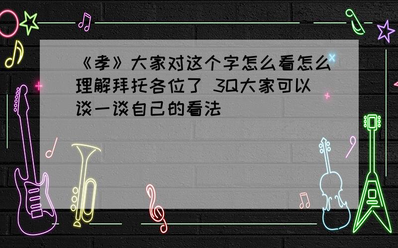 《孝》大家对这个字怎么看怎么理解拜托各位了 3Q大家可以谈一谈自己的看法