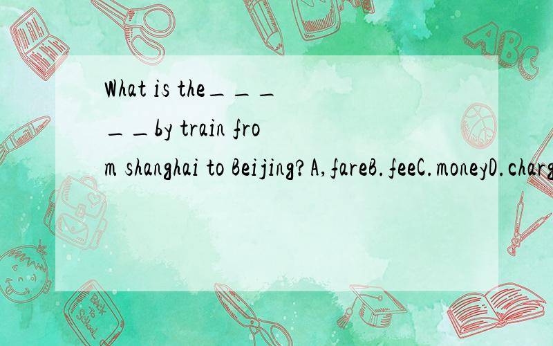 What is the_____by train from shanghai to Beijing?A,fareB.feeC.moneyD.charge