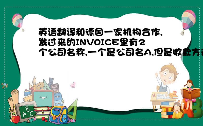 英语翻译和德国一家机构合作,发过来的INVOICE里有2个公司名称,一个是公司名A,但是收款方却是B,咨询对方然后答复““B” is our bank although we are the beneficiary,because we are a public health institution of