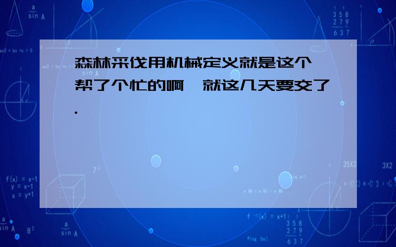 森林采伐用机械定义就是这个,帮了个忙的啊,就这几天要交了.