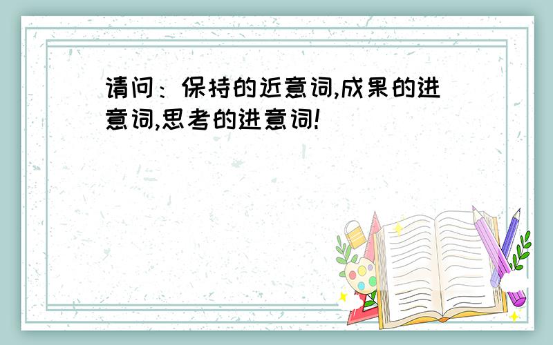 请问：保持的近意词,成果的进意词,思考的进意词!