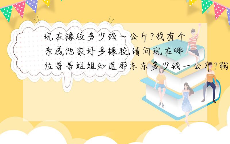 现在橡胶多少钱一公斤?我有个亲戚他家好多橡胶,请问现在哪位哥哥姐姐知道那东东多少钱一公斤?鞠躬~