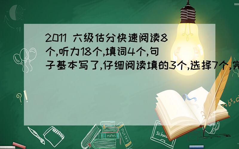 2011 六级估分快速阅读8个,听力18个,填词4个,句子基本写了,仔细阅读填的3个,选择7个,完形填空12个,翻译一般,作文一般,