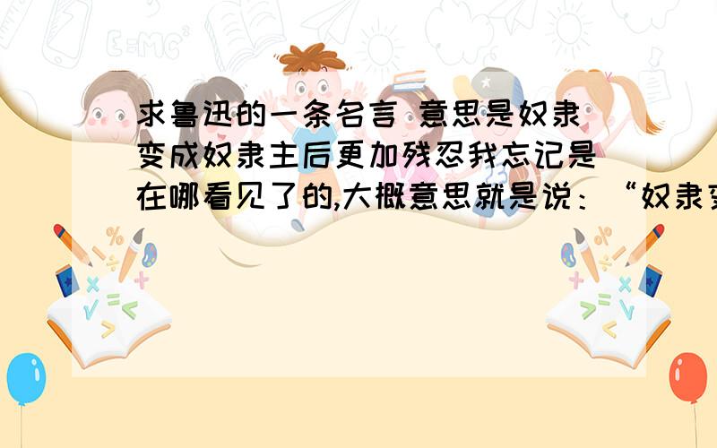 求鲁迅的一条名言 意思是奴隶变成奴隶主后更加残忍我忘记是在哪看见了的,大概意思就是说：“奴隶变成奴隶主以后,会比以前的奴隶主更残忍,因为他们受过摧残,所以当自己变成奴隶主以