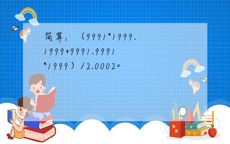 简算：（9991*1999.1999+9991.9991*1999）/2.0002=