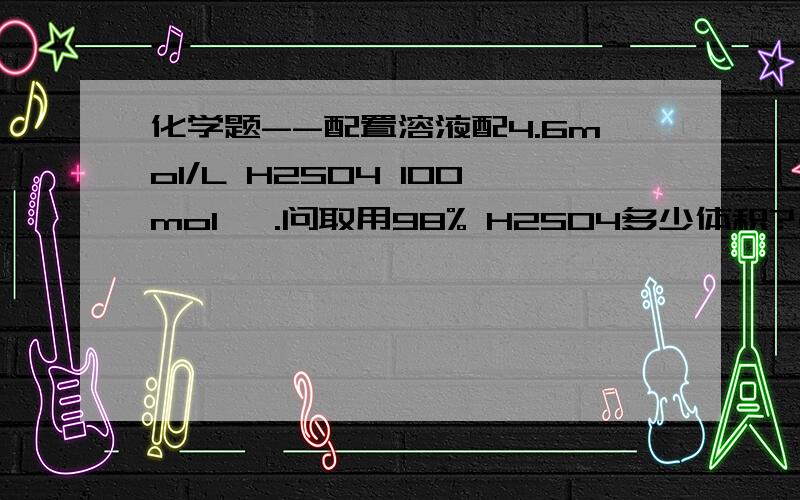 化学题--配置溶液配4.6mol/L H2SO4 100mol ,.问取用98% H2SO4多少体积?(密度=1.84g/mol)