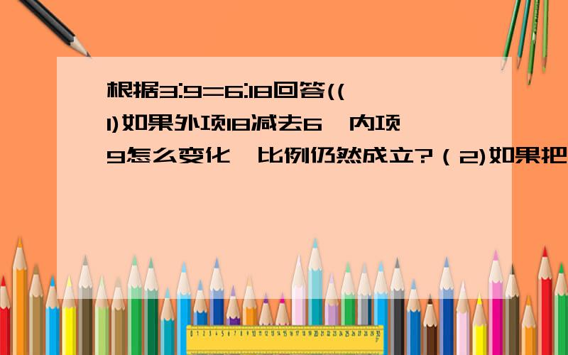 根据3:9=6:18回答((1)如果外项18减去6,内项9怎么变化,比例仍然成立?（2)如果把内项6乘2,内项9换成那个数,比例仍然成立?