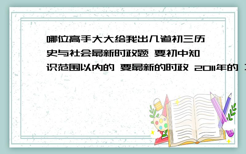 哪位高手大大给我出几道初三历史与社会最新时政题 要初中知识范围以内的 要最新的时政 2011年的 不要拿以前的来糊弄我 可以是利比亚局势 日本地震 中国两会等等 深圳的星期一要交