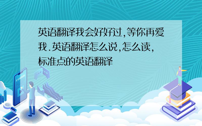 英语翻译我会好好过,等你再爱我.英语翻译怎么说,怎么读,标准点的英语翻译