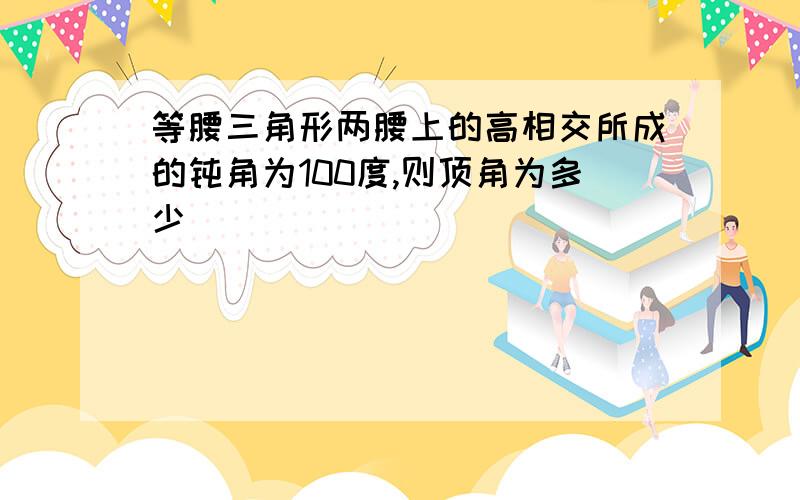 等腰三角形两腰上的高相交所成的钝角为100度,则顶角为多少