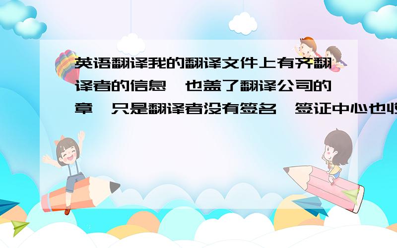 英语翻译我的翻译文件上有齐翻译者的信息,也盖了翻译公司的章,只是翻译者没有签名,签证中心也收了我的材料并已经取得申请号了?我会因为翻译者没有签名而被拒签嘛?