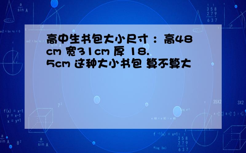 高中生书包大小尺寸 ：高48cm 宽31cm 厚 18.5cm 这种大小书包 算不算大