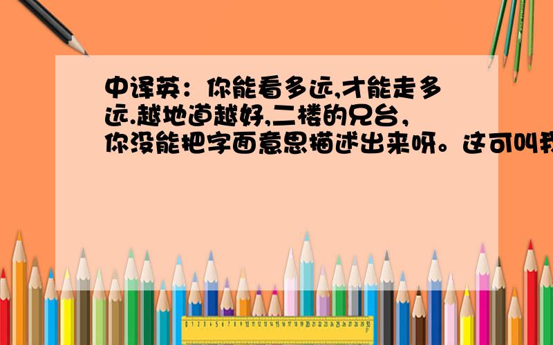 中译英：你能看多远,才能走多远.越地道越好,二楼的兄台，你没能把字面意思描述出来呀。这可叫我如何是好。好象也有不同的表达。谁敢来发一个并声称自己的最标准？