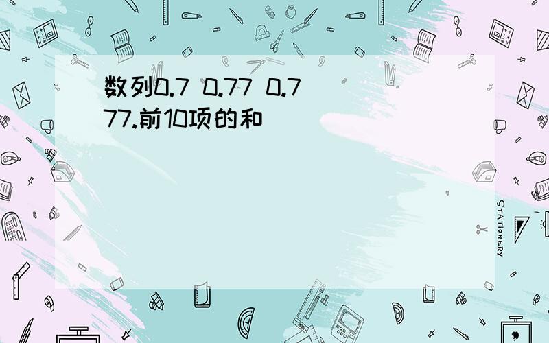 数列0.7 0.77 0.777.前10项的和