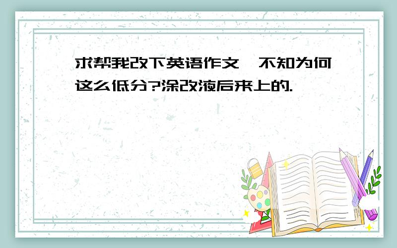 求帮我改下英语作文,不知为何这么低分?涂改液后来上的.