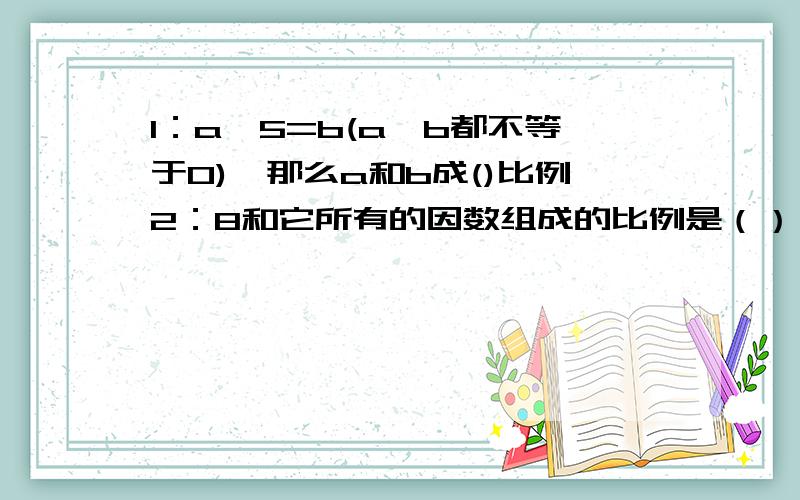 1：a÷5=b(a,b都不等于0),那么a和b成()比例2：8和它所有的因数组成的比例是（）：（）=（）：（）3：甲乙两地相距150千米,画在一幅地图上的是3厘米,这幅地图的比例尺是();从这幅地图上量得乙