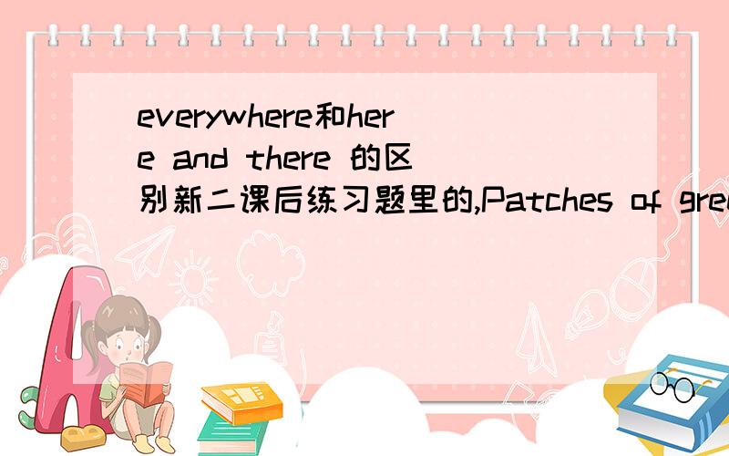 everywhere和here and there 的区别新二课后练习题里的,Patches of green had begun to appear.There was green grass _________.这两个选哪个?说明原因,