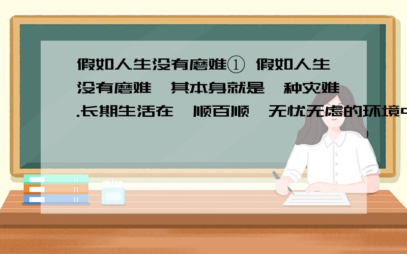 假如人生没有磨难① 假如人生没有磨难,其本身就是一种灾难.长期生活在一顺百顺、无忧无虑的环境中,淘汰不了劣者,筛选不出强者,人类就不会进化,社会也不会向前发展.假若当初就如此,人