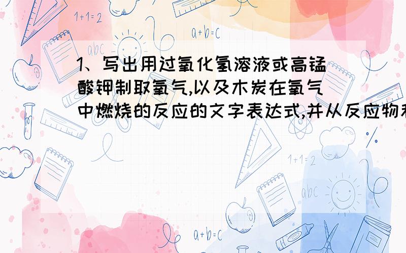 1、写出用过氧化氢溶液或高锰酸钾制取氧气,以及木炭在氧气中燃烧的反应的文字表达式,并从反应物和生成物种类的角度比较这三个反应?2、结合“加热高锰酸钾制取氧气”的实验回答问题