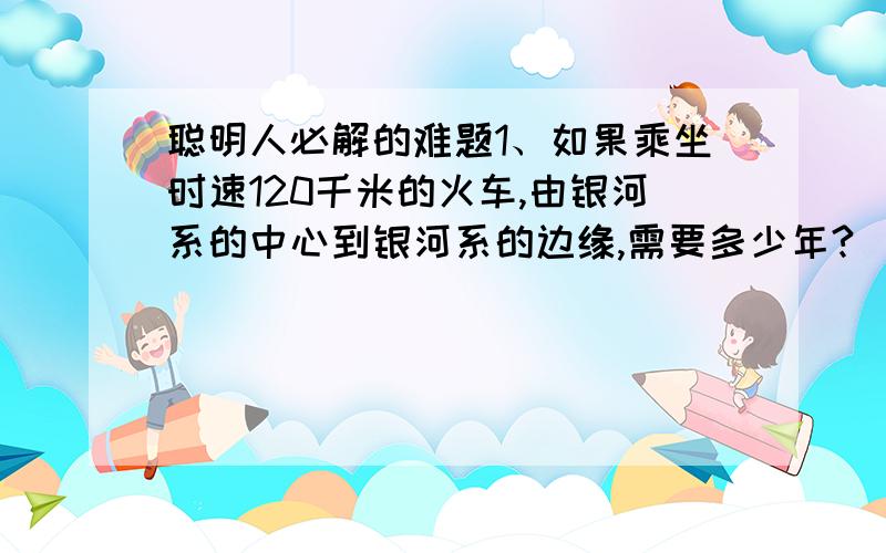 聪明人必解的难题1、如果乘坐时速120千米的火车,由银河系的中心到银河系的边缘,需要多少年?  2、如果乘坐时速40000千米的飞船,由银河系的中心到银河系的边缘,需要多少年?   3、我国是和平