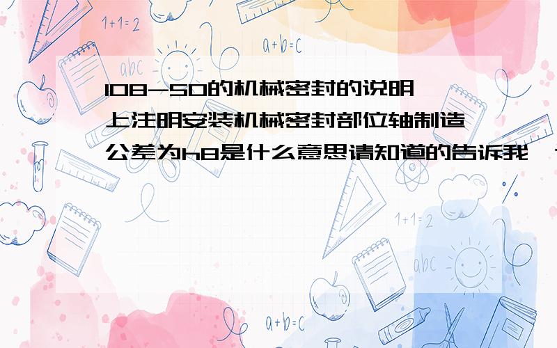 108-50的机械密封的说明上注明安装机械密封部位轴制造公差为h8是什么意思请知道的告诉我,这个部位的尺寸具体是多少请知道的告诉我,轴的这个部位的尺寸具体是多少